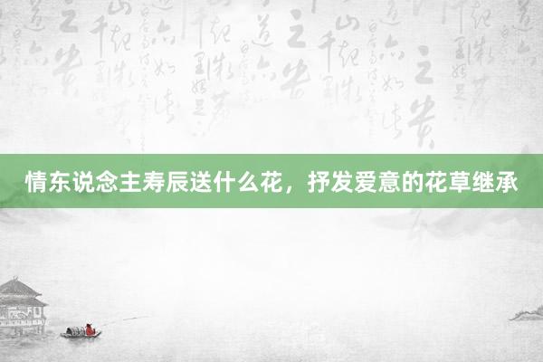 情东说念主寿辰送什么花，抒发爱意的花草继承